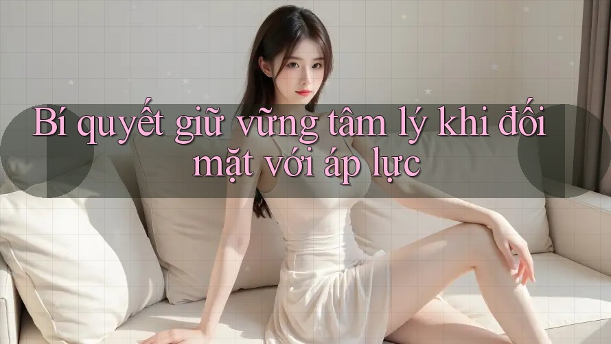 Bí quyết giữ vững tâm lý khi đối mặt với áp lực