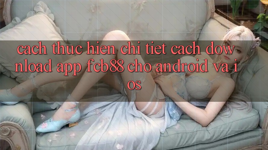 Cách thực hiện Chi Tiết Cách Download App FCB88 Cho Android Và iOS