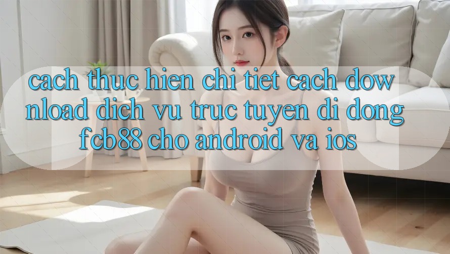 Cách thực hiện Chi Tiết Cách Download Dịch vụ trực tuyến di động FCB88 Cho Android Và iOS
