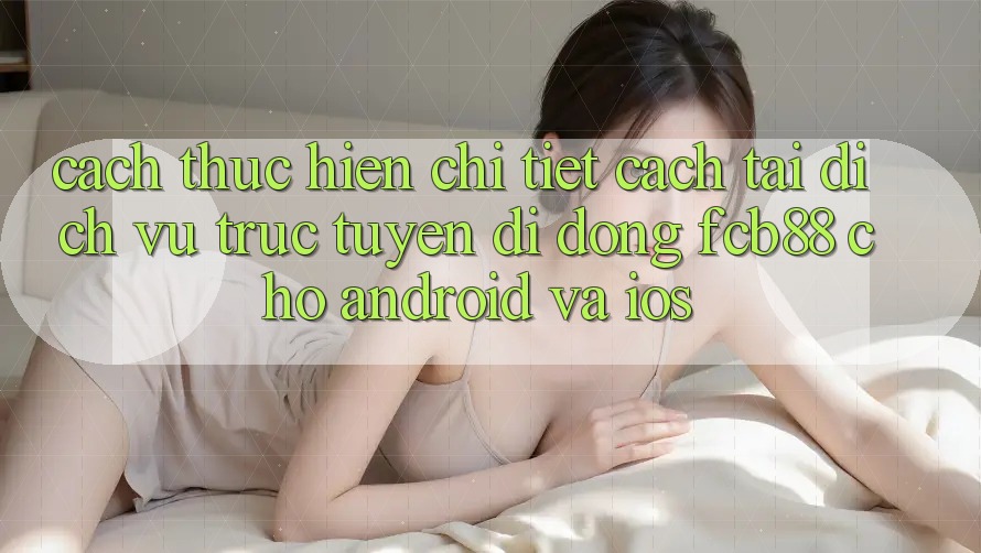 Cách thực hiện Chi Tiết Cách Tải Dịch vụ trực tuyến di động FCB88 Cho Android Và iOS
