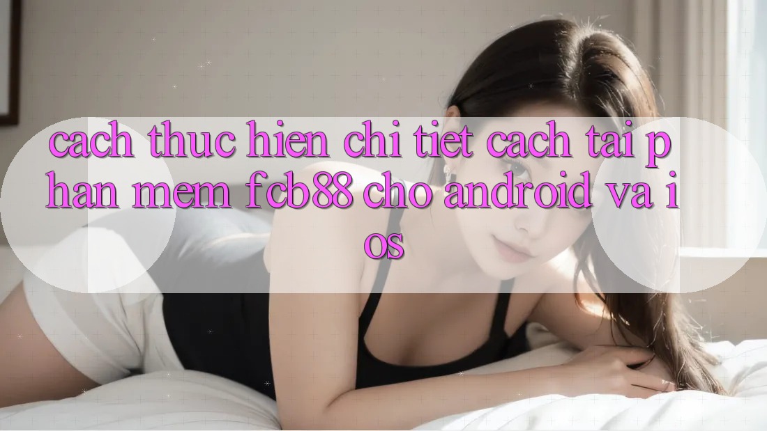 Cách thực hiện Chi Tiết Cách Tải Phần mềm FCB88 Cho Android Và iOS