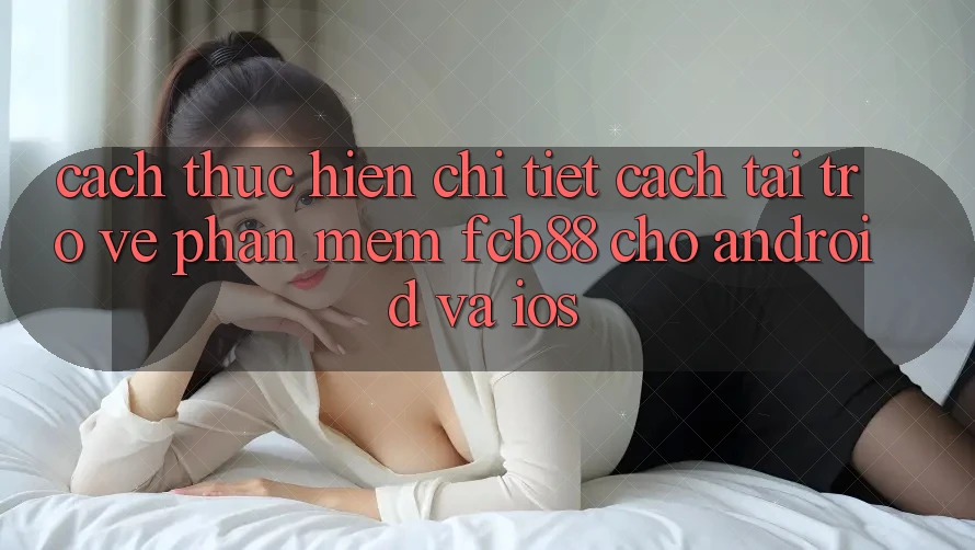Cách thực hiện Chi Tiết Cách Tải trở về Phần mềm FCB88 Cho Android Và iOS