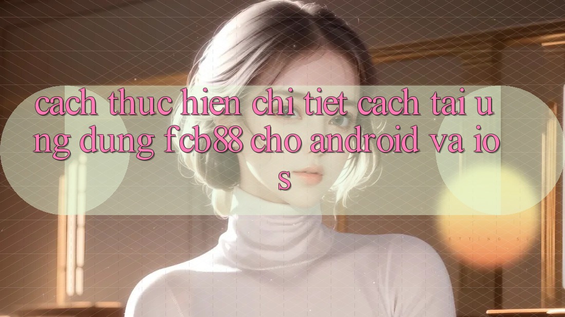 Cách thực hiện Chi Tiết Cách Tải Ứng Dụng FCB88 Cho Android Và iOS Cách thực hiện Chi Tiết Cách Tải Ứng Dụng FCB88 Cho Android Và iOS