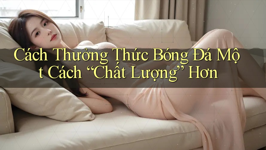 Cách Thưởng Thức Bóng Đá Một Cách “Chất Lượng” Hơn