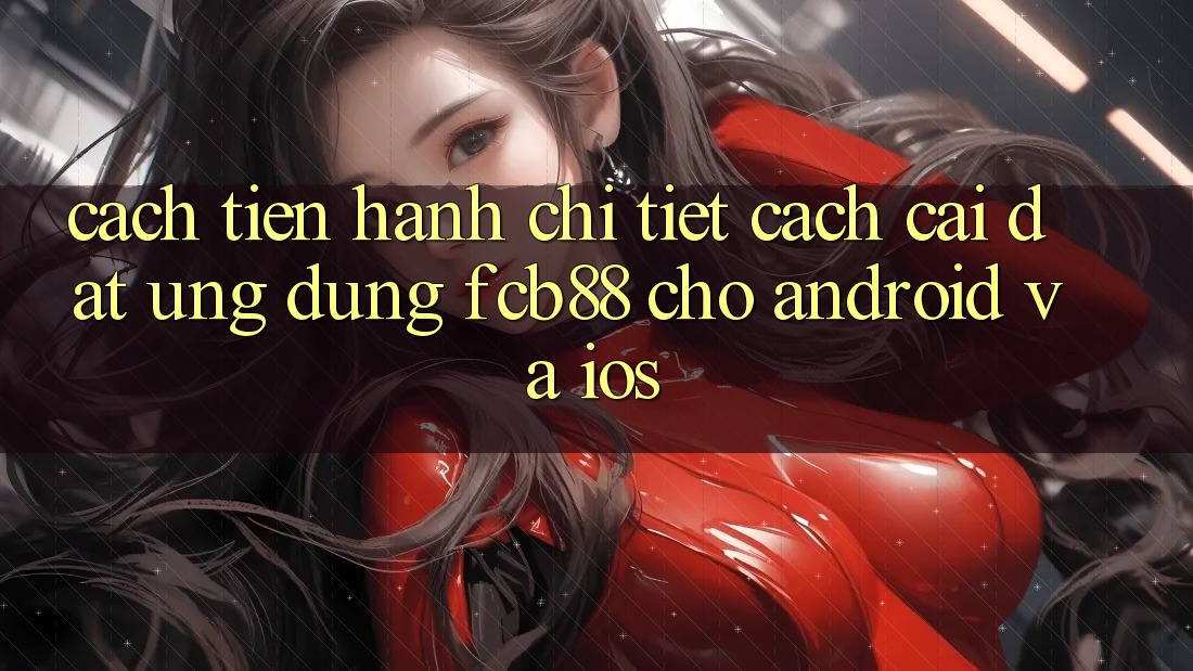 Cách tiến hành Chi Tiết Cách Cài đặt Ứng Dụng FCB88 Cho Android Và iOS