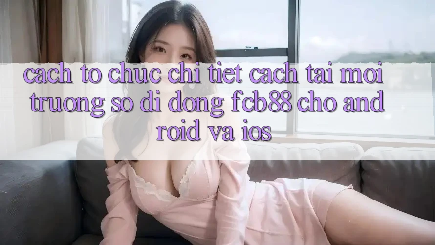 Cách tổ chức Chi Tiết Cách Tải Môi trường số di động FCB88 Cho Android Và iOS Cách tổ chức Chi Tiết Cách Tải Môi trường số di động FCB88 Cho Android Và iOS