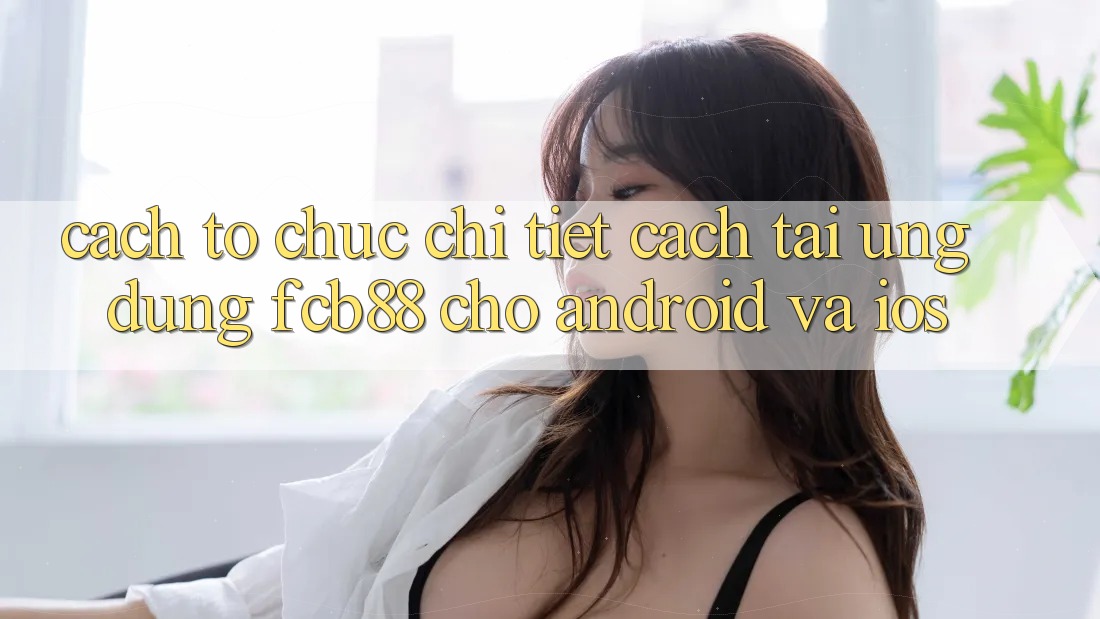 Cách tổ chức Chi Tiết Cách Tải Ứng dụng FCB88 Cho Android Và iOS