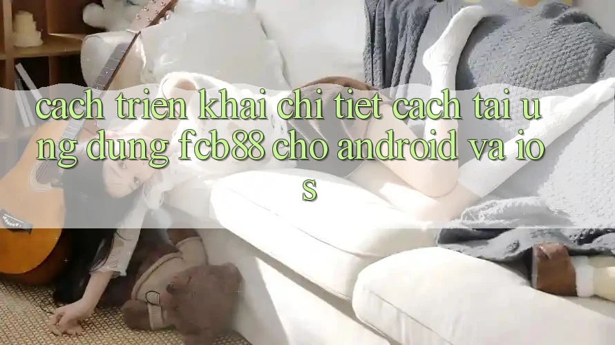 Cách triển khai Chi Tiết Cách Tải Ứng Dụng FCB88 Cho Android Và iOS Cách triển khai Chi Tiết Cách Tải Ứng Dụng FCB88 Cho Android Và iOS