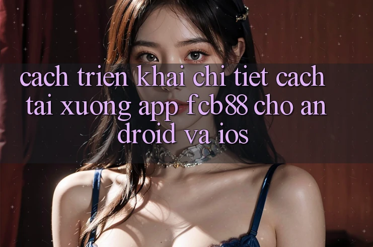 Cách triển khai Chi Tiết Cách Tải xuống App FCB88 Cho Android Và iOS