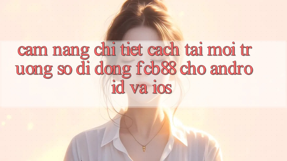 Cẩm nang Chi Tiết Cách Tải Môi trường số di động FCB88 Cho Android Và iOS