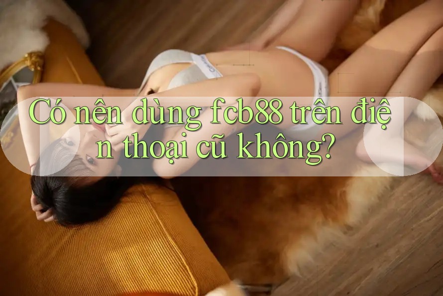 Có nên dùng fcb88 trên điện thoại cũ không?