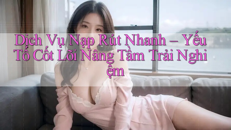 Dịch Vụ Nạp Rút Nhanh – Yếu Tố Cốt Lõi Nâng Tầm Trải Nghiệm