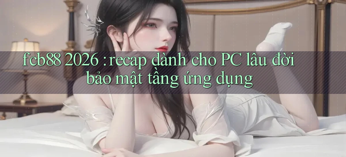 fcb88 2026 recap dành cho PC lâu đời bảo mật tầng ứng dụng