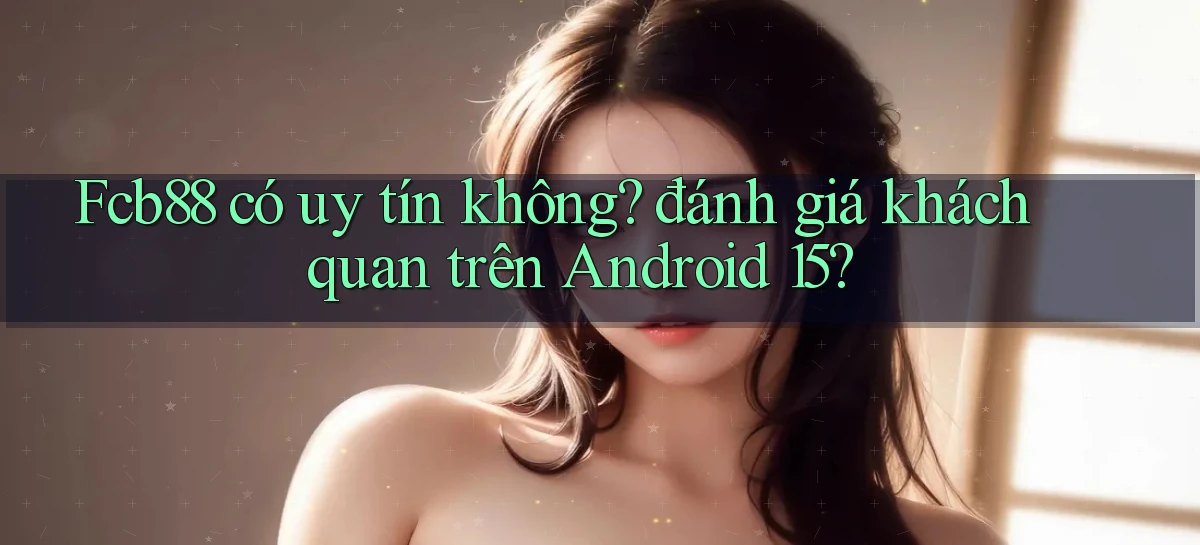 Fcb88 có uy tín không đánh giá khách quan trên Android 15