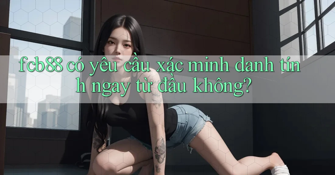 fcb88 có yêu cầu xác minh danh tính ngay từ đầu không? fcb88 có yêu cầu xác minh danh tính ngay từ đầu không?