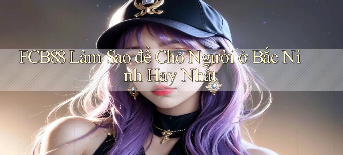 fcb88 làm sao để cho người ở Bắc Ninh hay nhất