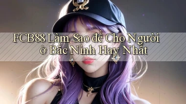fcb88 làm sao để cho người ở Bắc Ninh hay nhất