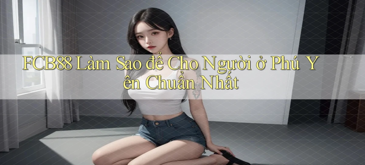 fcb88 làm sao để cho người ở Phú Yên chuẩn nhất