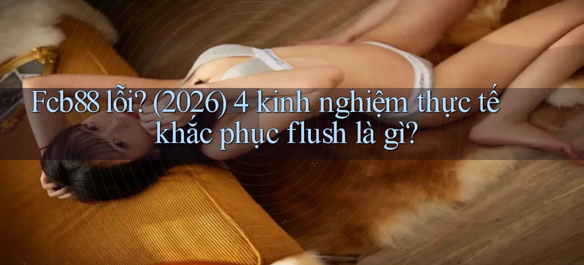 Fcb88 lỗi (2026) 4 kinh nghiệm thực tế khắc phục flush là gì