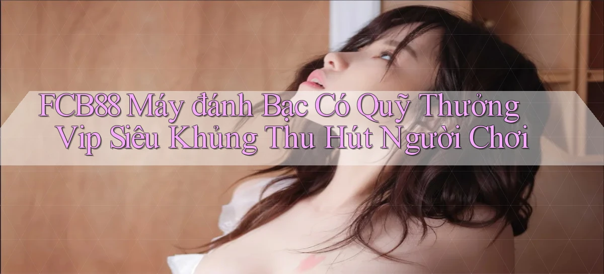 fcb88  máy đánh bạc có quỹ thưởng vip siêu khủng thu hút người chơi
