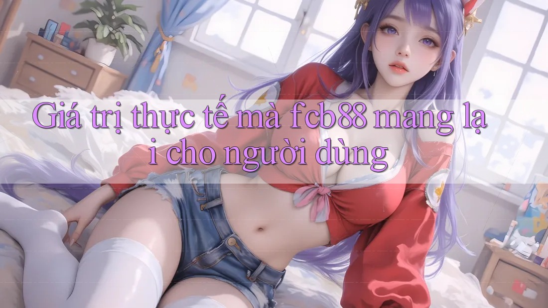 Giá trị thực tế mà fcb88 mang lại cho người dùng