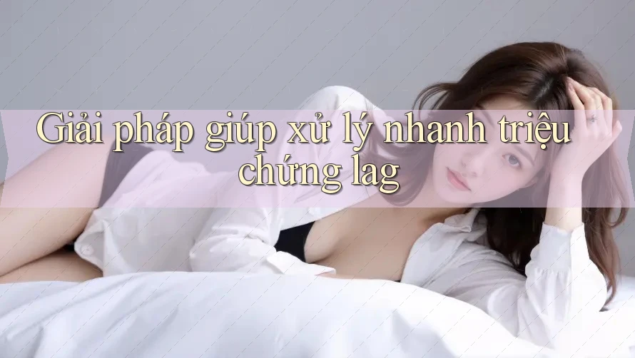 Giải pháp giúp xử lý nhanh triệu chứng lag