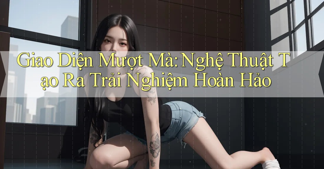 Giao Diện Mượt Mà: Nghệ Thuật Tạo Ra Trải Nghiệm Hoàn Hảo