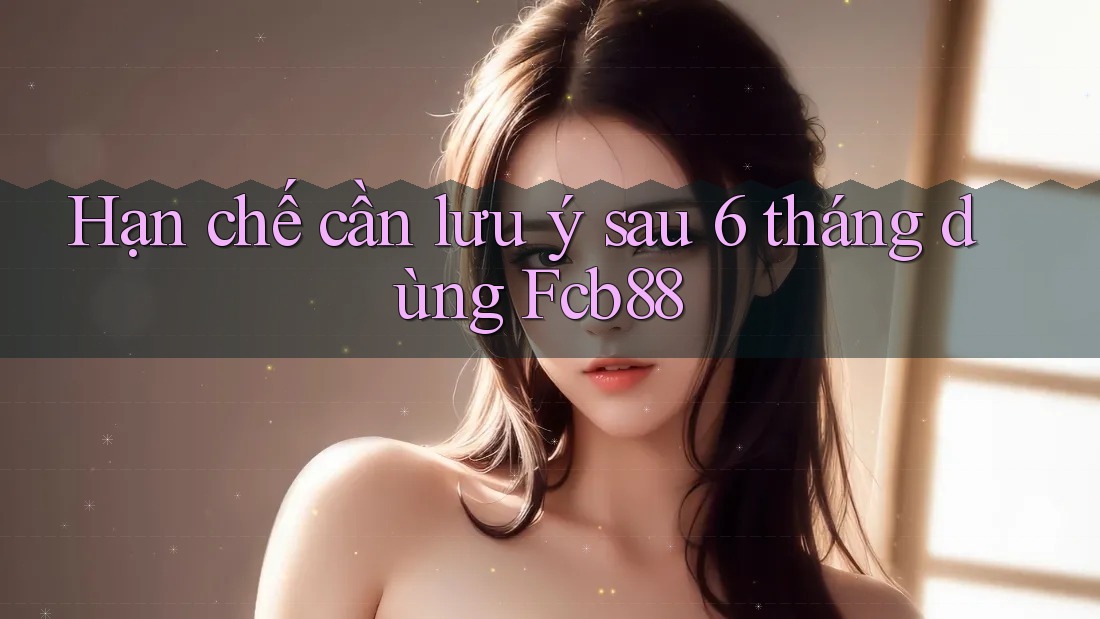 Hạn chế cần lưu ý sau 6 tháng dùng Fcb88 Hạn chế cần lưu ý sau 6 tháng dùng Fcb88