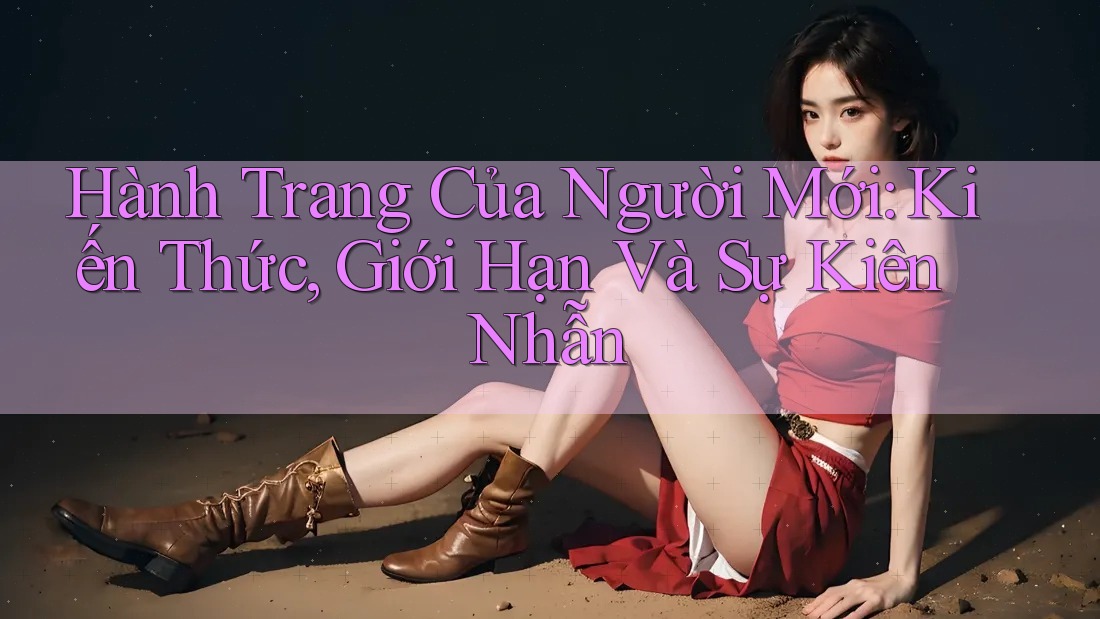 Hành Trang Của Người Mới: Kiến Thức, Giới Hạn Và Sự Kiên Nhẫn