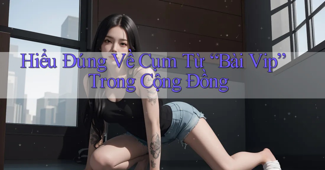 Hiểu Đúng Về Cụm Từ “Bài Vip” Trong Cộng Đồng Hiểu Đúng Về Cụm Từ “Bài Vip” Trong Cộng Đồng