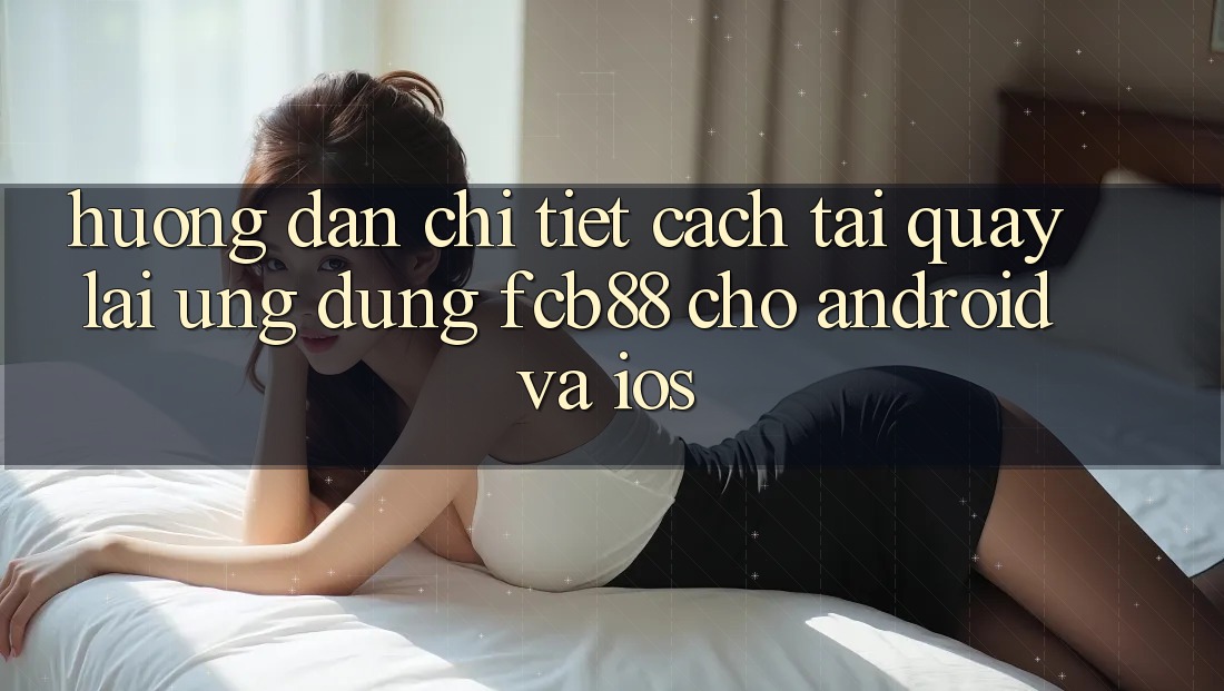 Hướng Dẫn Chi Tiết Cách Tải quay lại Ứng Dụng FCB88 Cho Android Và iOS