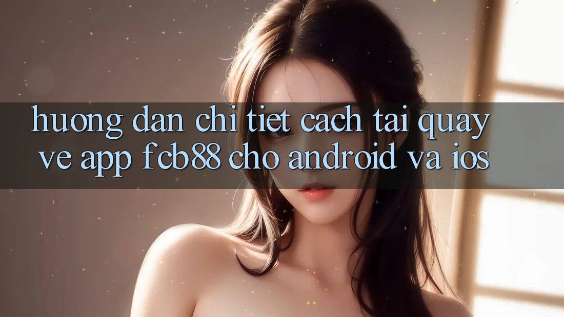 Hướng Dẫn Chi Tiết Cách Tải quay về App FCB88 Cho Android Và iOS