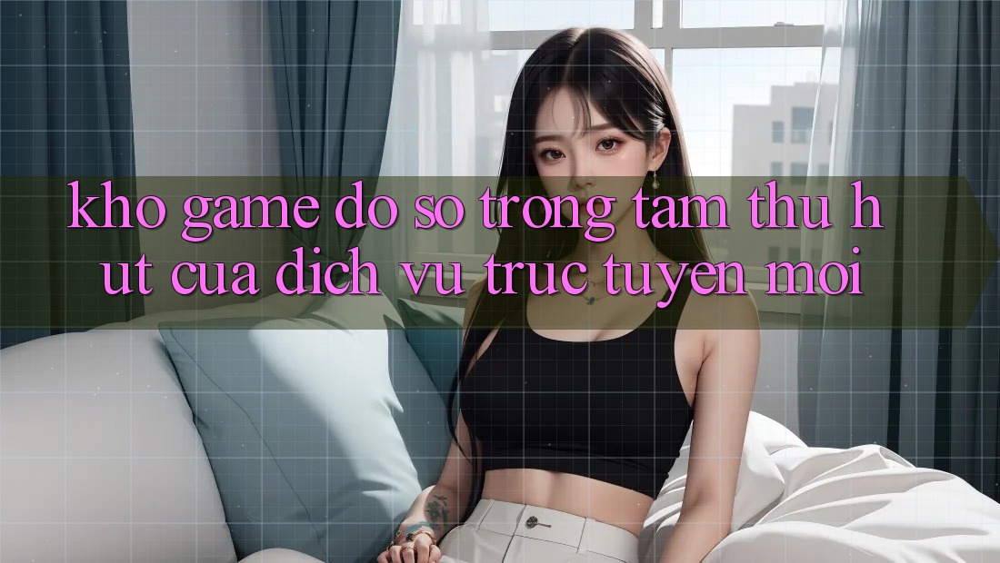 Kho Game Đồ Sộ - Trọng Tâm Thu Hút Của Dịch vụ trực tuyến Mới