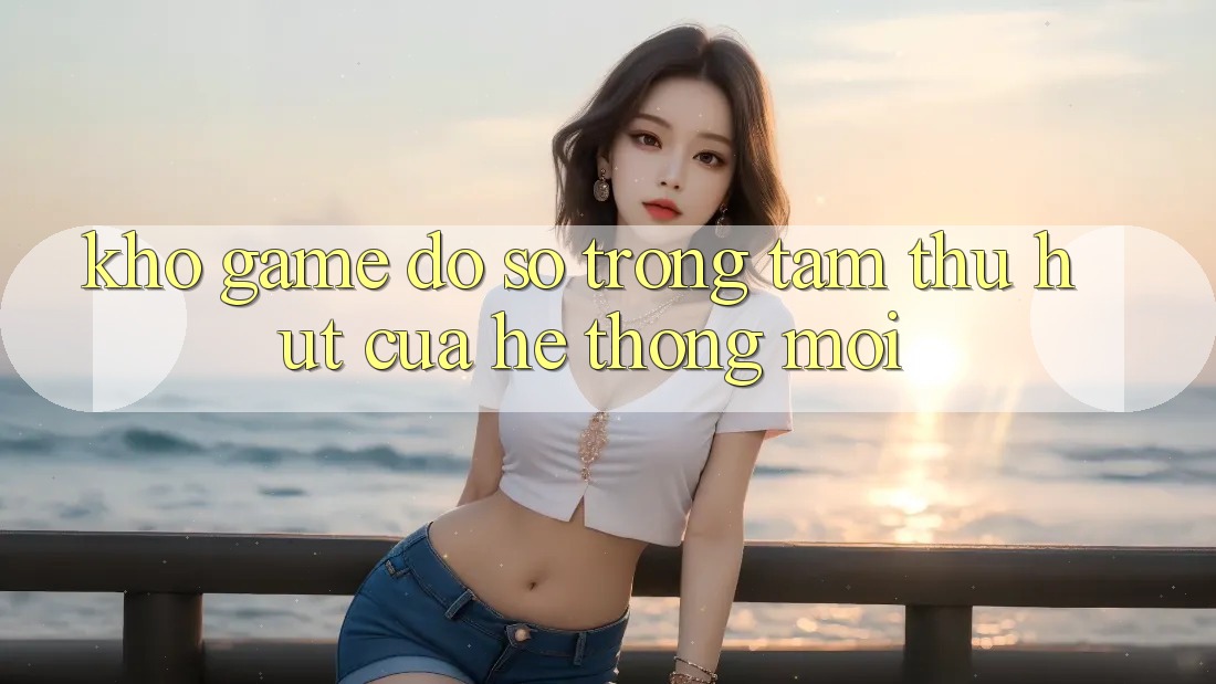 Kho Game Đồ Sộ - Trọng Tâm Thu Hút Của Hệ thống Mới