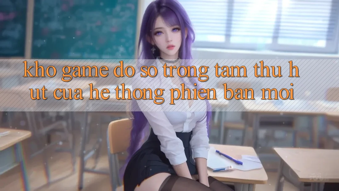 Kho Game Đồ Sộ - Trọng Tâm Thu Hút Của Hệ thống Phiên bản mới