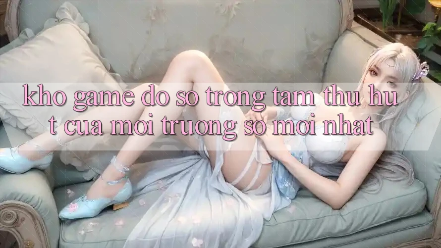 Kho Game Đồ Sộ - Trọng Tâm Thu Hút Của Môi trường số Mới nhất Kho Game Đồ Sộ - Trọng Tâm Thu Hút Của Môi trường số Mới nhất