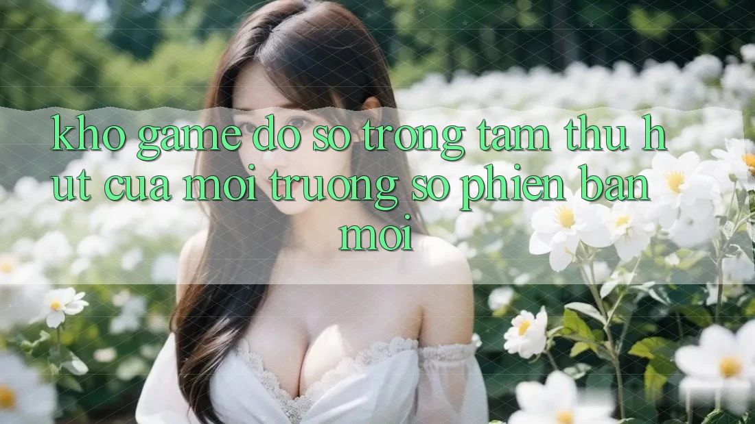 Kho Game Đồ Sộ - Trọng Tâm Thu Hút Của Môi trường số Phiên bản mới