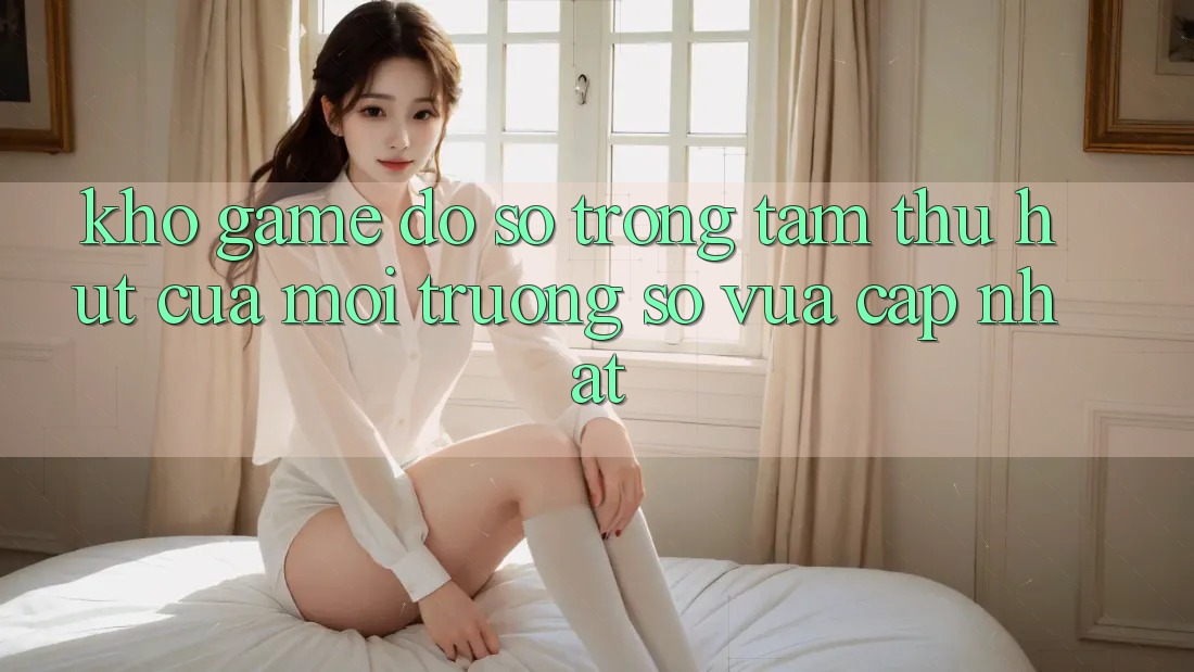 Kho Game Đồ Sộ - Trọng Tâm Thu Hút Của Môi trường số Vừa cập nhật