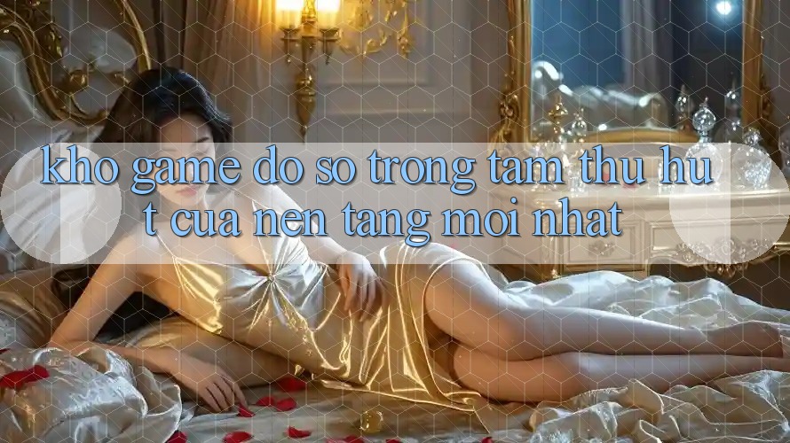 Kho Game Đồ Sộ - Trọng Tâm Thu Hút Của Nền Tảng Mới nhất