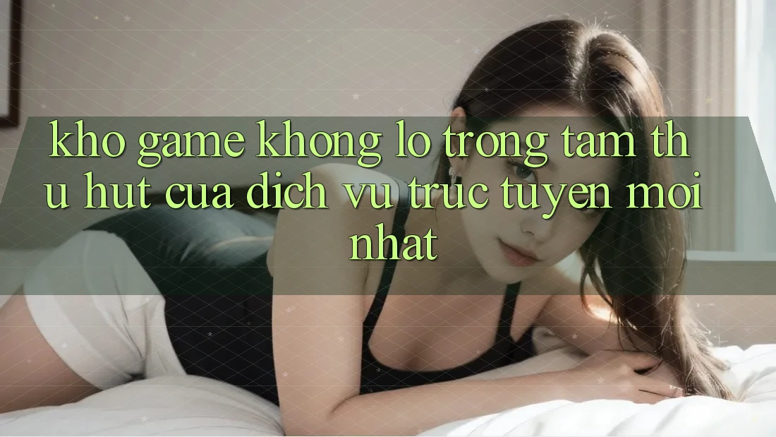 Kho Game Khổng lồ - Trọng Tâm Thu Hút Của Dịch vụ trực tuyến Mới nhất
