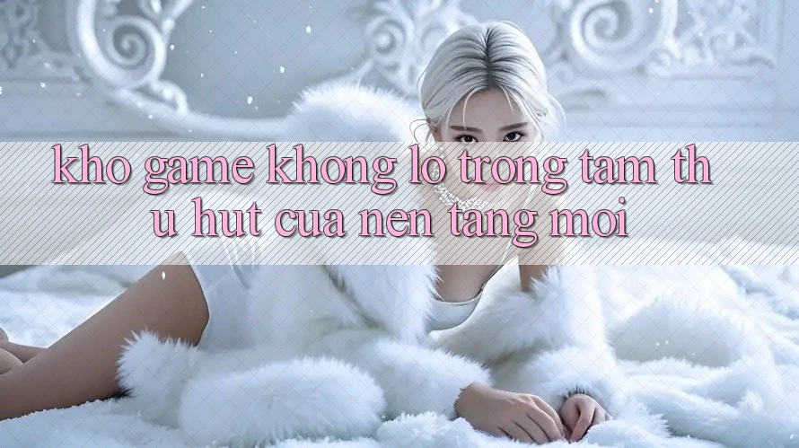 Kho Game Khổng lồ - Trọng Tâm Thu Hút Của Nền Tảng Mới