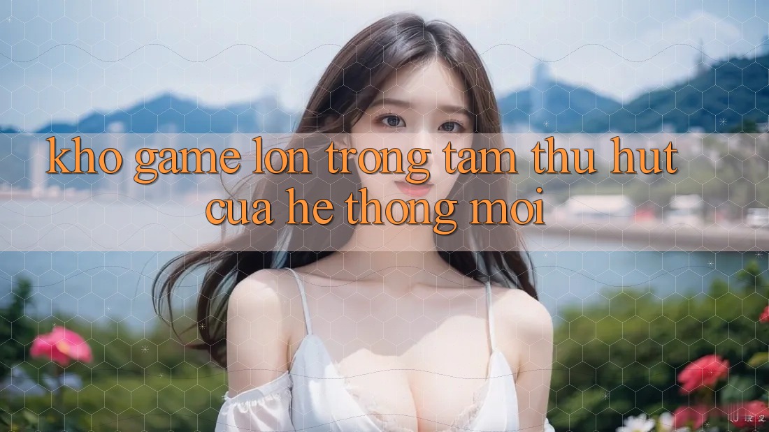 Kho Game Lớn - Trọng Tâm Thu Hút Của Hệ thống Mới
