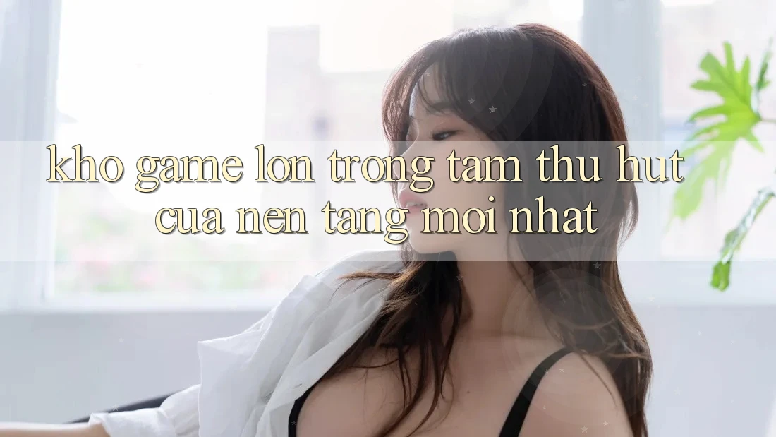 Kho Game Lớn - Trọng Tâm Thu Hút Của Nền Tảng Mới nhất