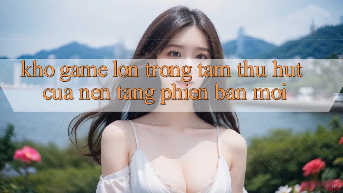 Kho Game Lớn - Trọng Tâm Thu Hút Của Nền Tảng Phiên bản mới