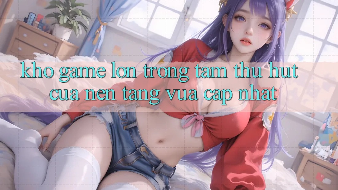 Kho Game Lớn - Trọng Tâm Thu Hút Của Nền Tảng Vừa cập nhật Kho Game Lớn - Trọng Tâm Thu Hút Của Nền Tảng Vừa cập nhật
