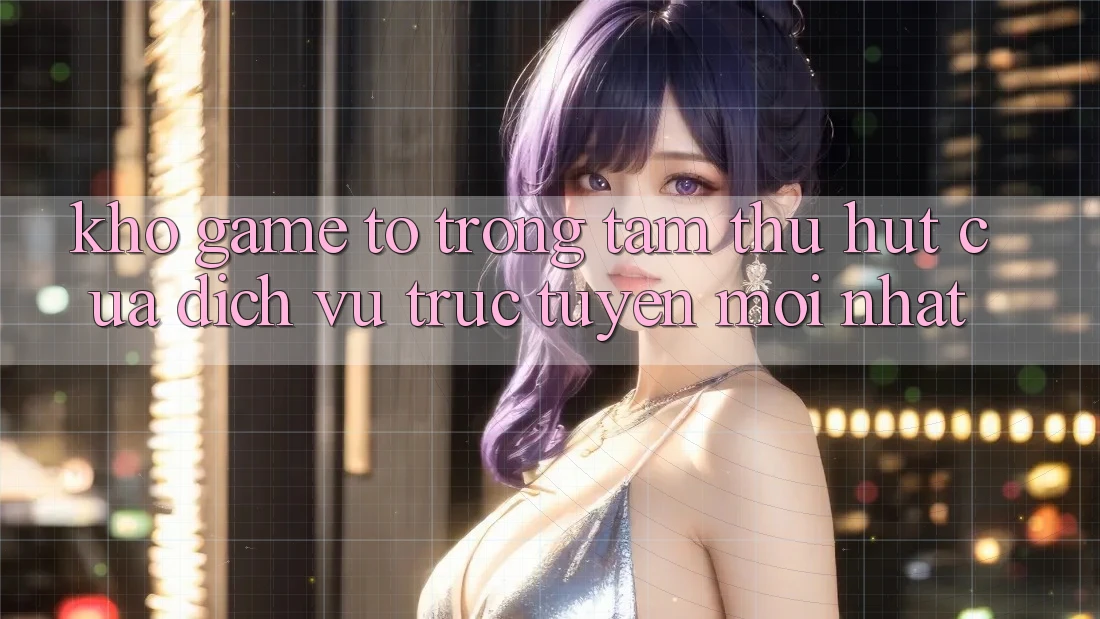 Kho Game To - Trọng Tâm Thu Hút Của Dịch vụ trực tuyến Mới nhất
