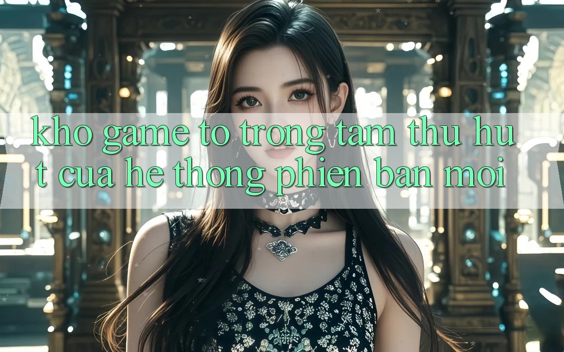 Kho Game To - Trọng Tâm Thu Hút Của Hệ thống Phiên bản mới