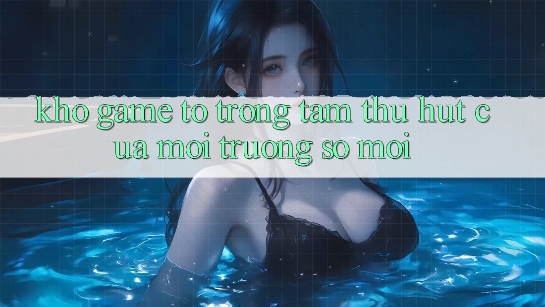 Kho Game To - Trọng Tâm Thu Hút Của Môi trường số Mới