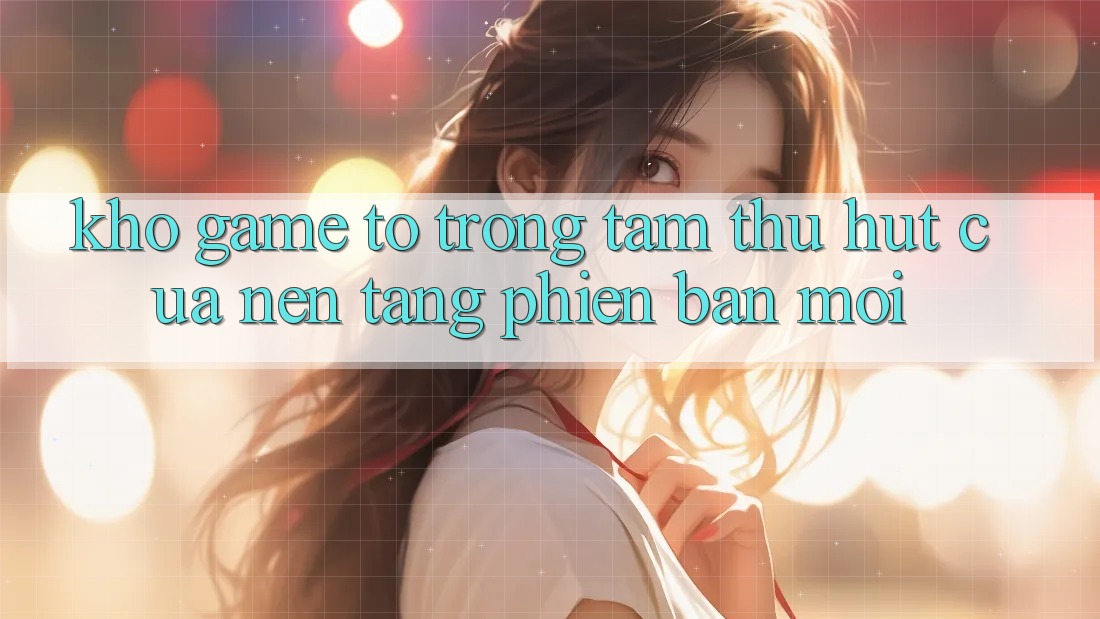 Kho Game To - Trọng Tâm Thu Hút Của Nền Tảng Phiên bản mới