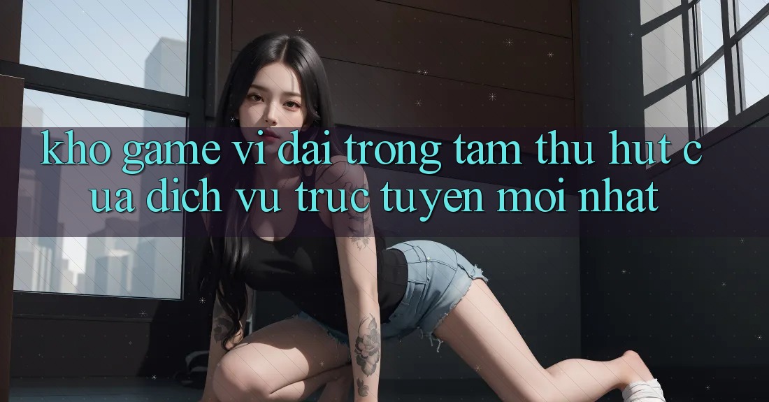 Kho Game Vĩ đại - Trọng Tâm Thu Hút Của Dịch vụ trực tuyến Mới nhất